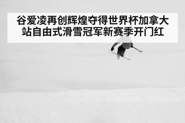 谷爱凌再创辉煌夺得世界杯加拿大站自由式滑雪冠军新赛季开门红