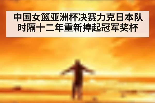 中国女篮亚洲杯决赛力克日本队时隔十二年重新捧起冠军奖杯